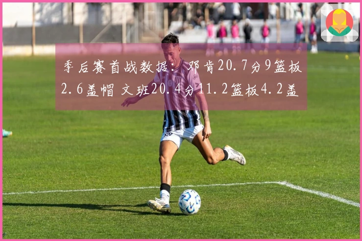 季后赛首战数据：邓肯20.7分9篮板2.6盖帽 文班20.4分11.2篮板4.2盖帽