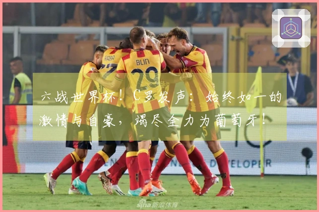 六战世界杯！C罗发声：始终如一的激情与自豪，竭尽全力为葡萄牙！